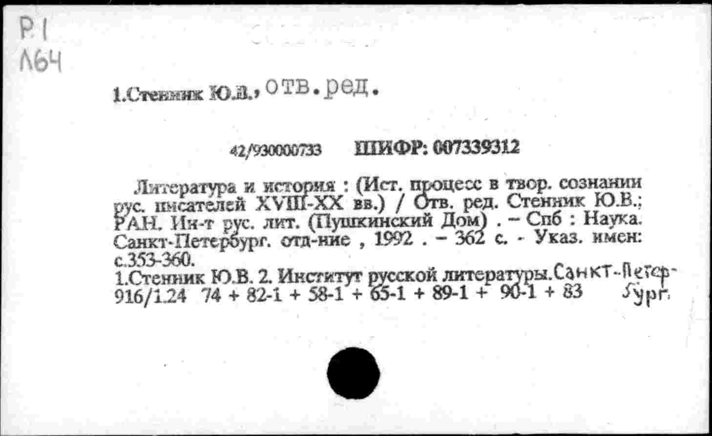 ﻿Р1
Л6Ч
1.Стенмик ЮЛ.» • Р®Д •
42,/930000733	ШИФР: 007339312
Литература и история : (Ист. процесс в твор. сознании рус. писателей ХУШ-ХХ вв.) / Отв. ред. Стенник Ю.В.; РАН. Ин-т рус. лит. (Пушкинский Дом) . - Спб : Наука. Санкт-Петербург, отд-ние , 1992 . — 362 с. - Указ, имен: с.353-360.	_	_
1.Стенник Ю.В. 2. Институт русской литературы. Сан кт-П 916/1.24 74 + 82-1 + 58-1 + 65-1 + 89-1 + 90-1 + 83 Уурп